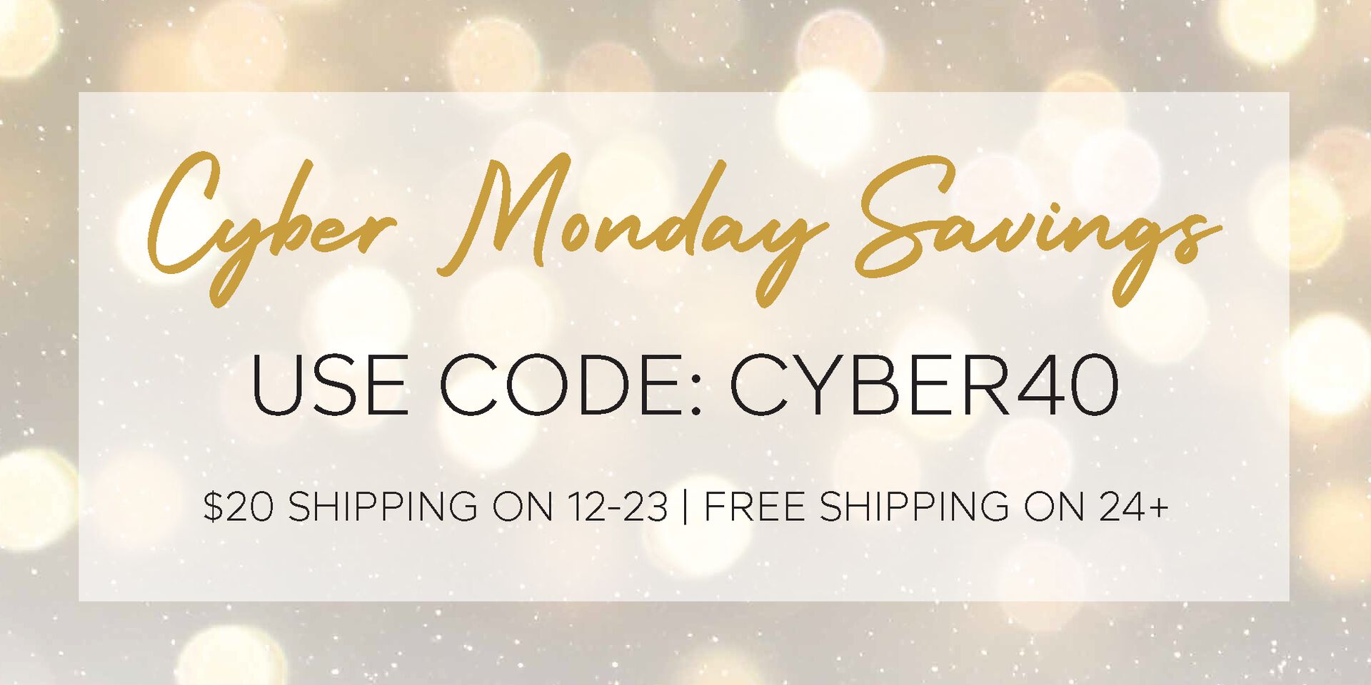 Cyber Monday Savings, use code: CYBER40 Cyber Monday Savings, use code: CYBER40